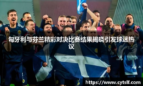 匈牙利与芬兰精彩对决比赛结果揭晓引发球迷热议